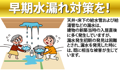 早期水漏れ対策を！
天井・床下の給水管および給湯管などの漏水は、
建物の新築当時の入居直後に多く発生していますが、
漏水発生初期の発見は困難とされ、漏水を発見した時には、既に相当な被害が生じています。